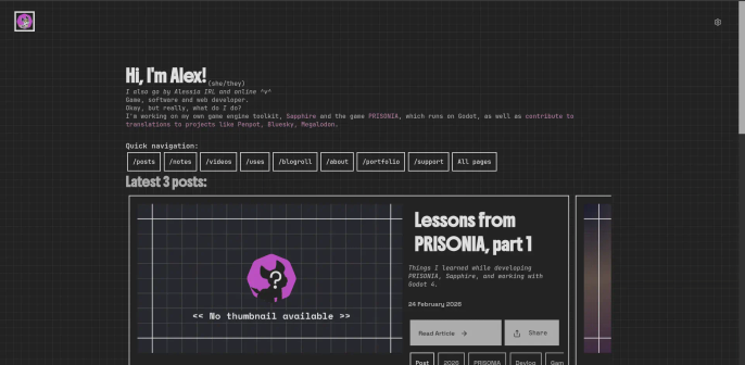 A screenshot of my website home page.

Hi, I'm Alex! (she/they)
I also go by Alessia IRL and online ^v^
Game, software and web developer.
Okay, but really, what do I do?
I'm working on my own game engine toolkit, Sapphire and the game PRISONIA, which runs on Godot, as well as contribute to translations to projects like Penpot, Bluesky, Megalodon.

Quick navigation:
/posts, /notes, /videos, /uses, /blogroll, /about, /portfolio, /support, All pages

Latest 3 posts:
Lessons from PRISONIA, part 1

Things I learned while developing PRISONIA, Sapphire, and working with Godot 4.

24 February 2026
Read Article Share
Post, 2026, PRISONIA, Devlog, Game, Game development