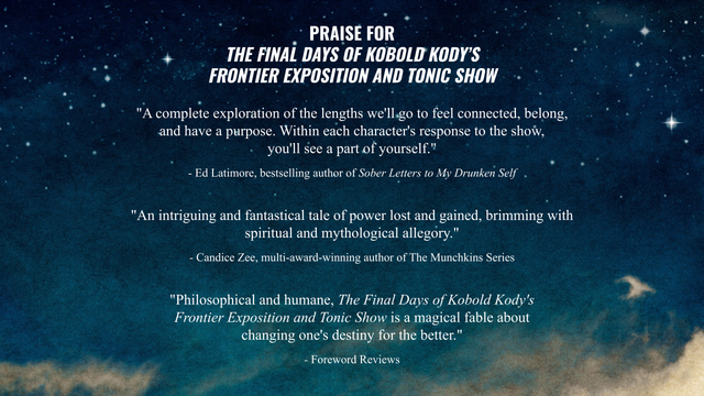 praise for the final days of kobold kody's frontier exposition and tonic show

"a complete exploration of the lengths we'll go to to feel connected, belong, ad have a purpose. within each character's response to the show, you'll see a part of yourself"
-ed latimore, bestselling author of sober letters to my drunken self

"an intriguing and fantastical tale of power lost and gained, brimming with spiritual and mythological allegory"
-candice zee, multi-award-winning author of the munchkins series

"philosophical and humane, the final days of kobold kody's frontier exposition and tonic show is a magical fable about changing one's destiny for the better"
-foreword reviews