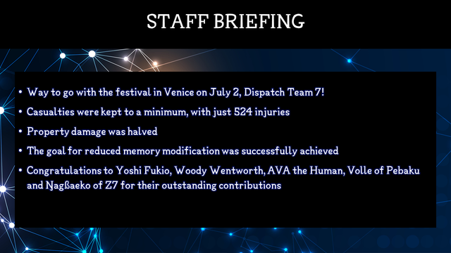Staff Briefing
Way to go with the festival in Venice on July 2, Dispatch Team 7!
Casualties were kept to a minimum, with just 524 injuries
Property damage was halved
The goal for reduced memor modification was successfully achieved
Congratulations to Yoshi Fukio, Woody Wentworth, AVA the Human, Volle of Pebaku and Ŋagßaeko of Z7 for their outstanding contributions