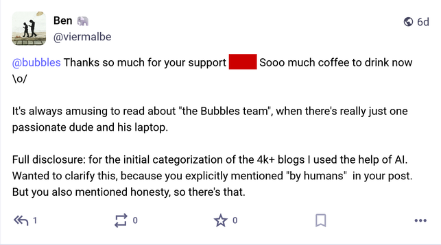 Ben (@viermalbe@troet.cafe) the developer behind Bubbles.town: @bubbles Thanks so much for your support (redacted)  Sooo much coffee to drink now \o/ 

It's always amusing to read about "the Bubbles team", when there's really just one passionate dude and his laptop.

Full disclosure: for the initial categorization of the 4k+ blogs I used the help of AI. Wanted to clarify this, because you explicitly mentioned "by humans"  in your post. But you also mentioned honesty, so there's that.