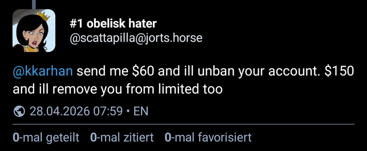 #1 obelisk hater @scattapilla@jorts.horse write:

@kkarhan send me $60 and ill unban your account. $150 and ill remove you from limited too

Public post as of 28.04.2026 @ 07:59 CEST