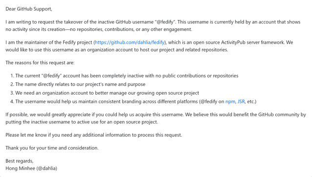 Dear GitHub Support,
I am writing to request the takeover of the inactive GitHub username “@fedify”. This username is currently held by an account that shows no activity since its creation—no repositories, contributions, or any other engagement.
I am the maintainer of the Fedify project (https://github.com/dahlia/fedify), which is an open source ActivityPub server framework. We would like to use this username as an organization account to host our project and related repositories.
The reasons for this request are:
1. The current “@fedify” account has been completely inactive with no public contributions or repositories
2. The name directly relates to our project's name and purpose
3. We need an organization account to better manage our growing open source project
4. The username would help us maintain consistent branding across different platforms (@fedify on npm, JSR, etc.)
If possible, we would greatly appreciate if you could help us acquire this username. We believe this would benefit the GitHub community by putting the inactive username to active use for an open source project.
Please let me know if you need any additional information to process this request.
Thank you for your time and consideration.
Best regards,
Hong Minhee (@dahlia)